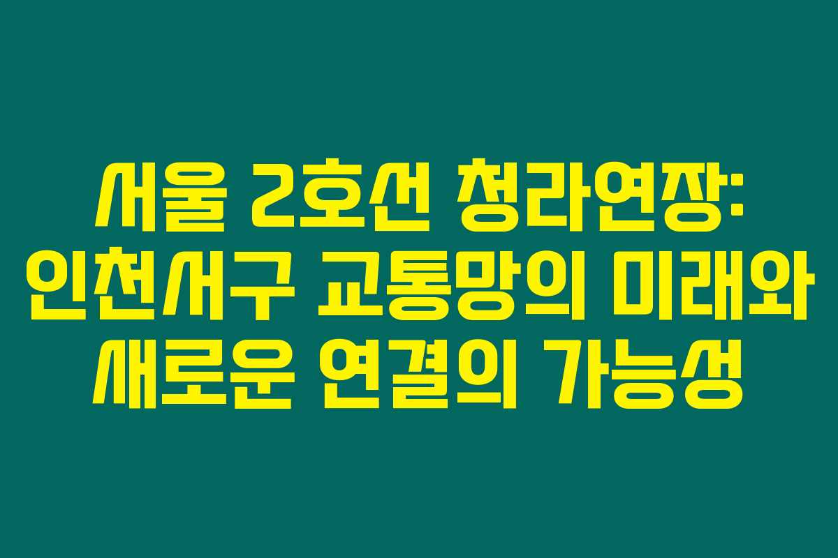 서울 2호선 청라연장: 인천서구 교통망의 미래와 새로운 연결의 가능성