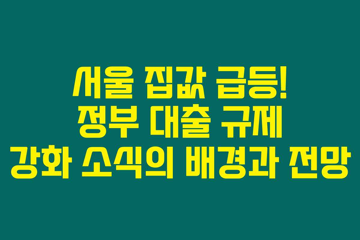 서울 집값 급등! 정부 대출 규제 강화 소식의 배경과 전망