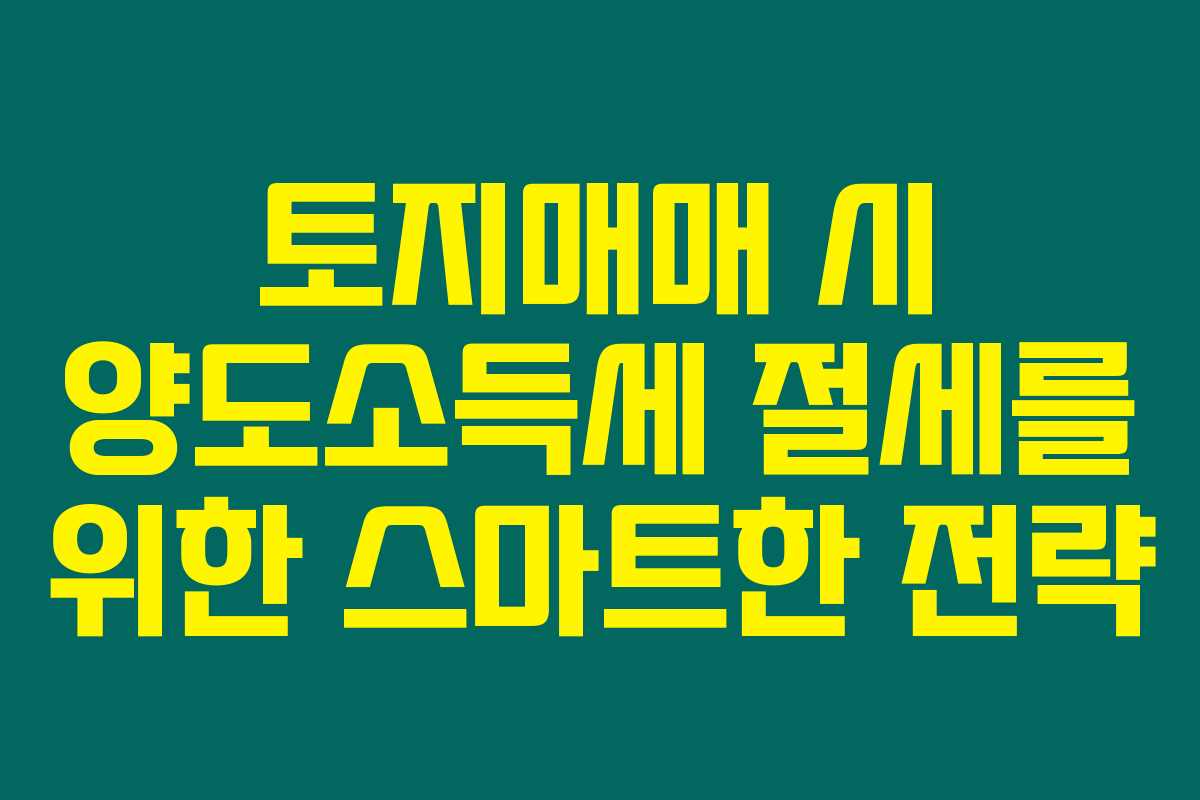 토지매매 시 양도소득세 절세를 위한 스마트한 전략