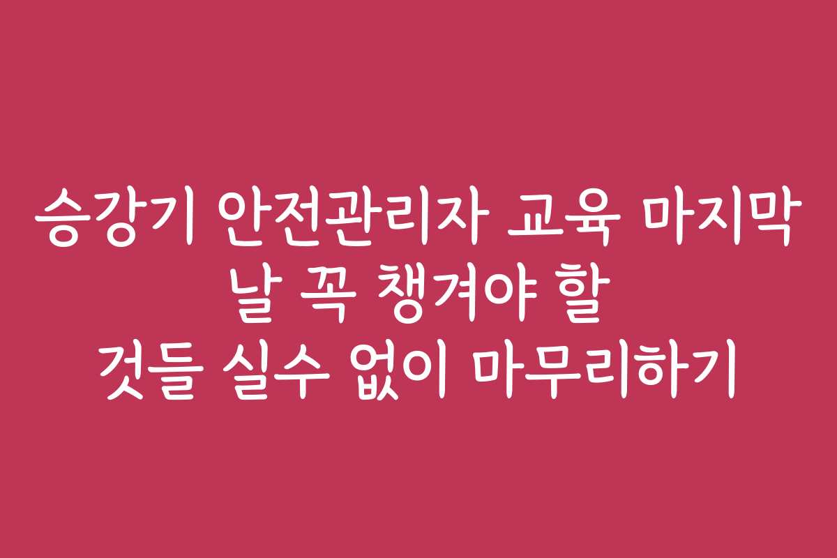승강기 안전관리자 교육 마지막 날 꼭 챙겨야 할 것들 실수 없이 마무리하기