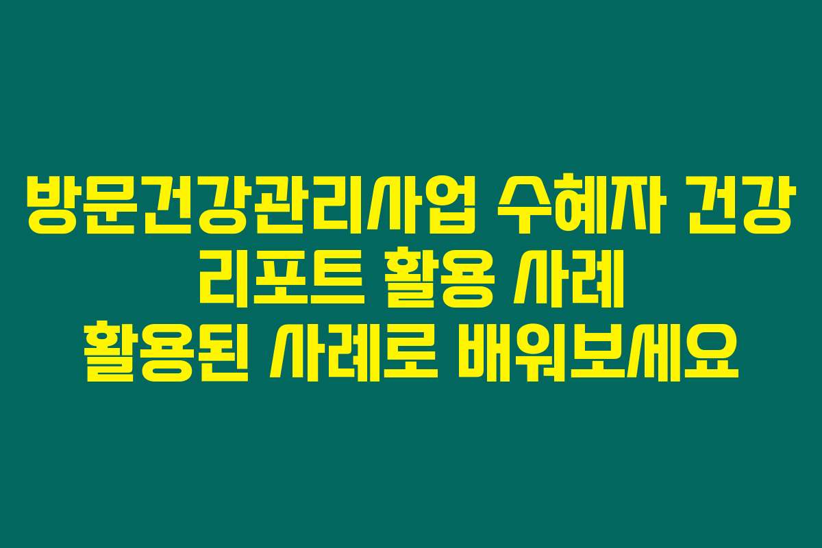 방문건강관리사업 수혜자 건강 리포트 활용 사례 활용된 사례로 배워보세요