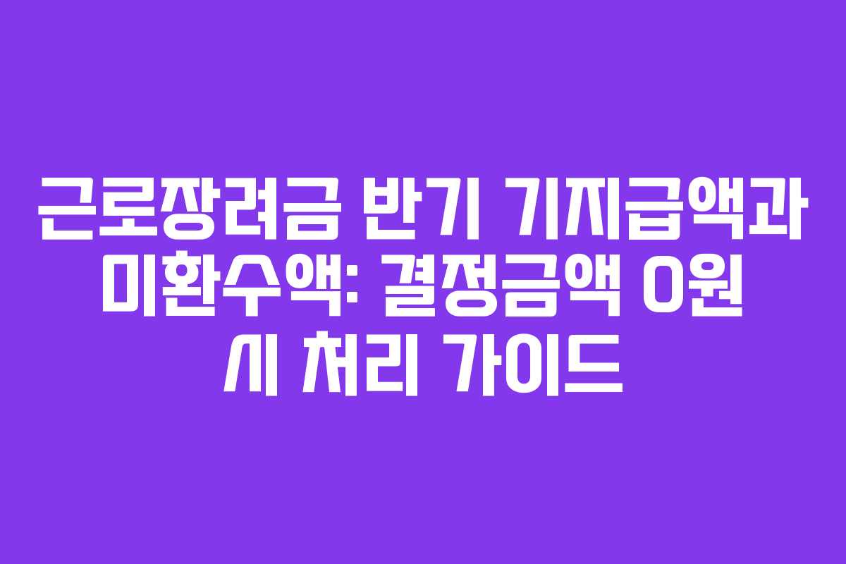 근로장려금 반기 기지급액과 미환수액: 결정금액 0원 시 처리 가이드