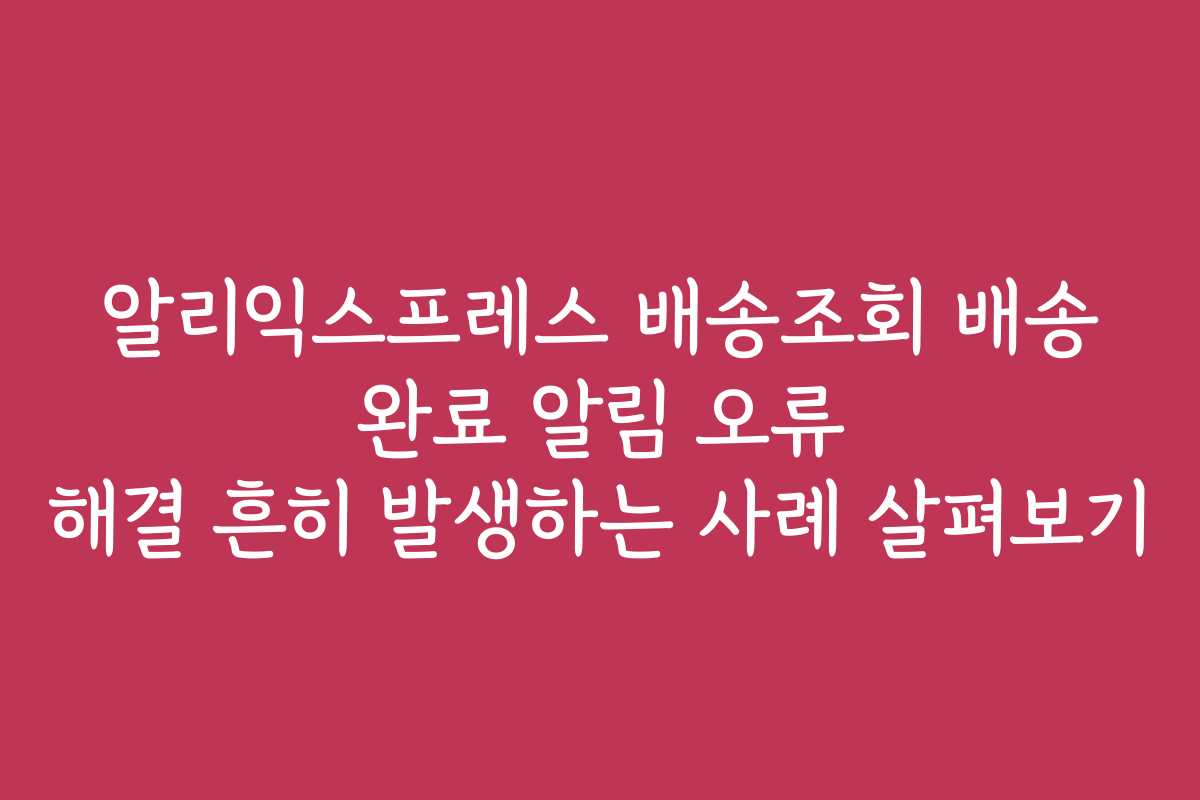 알리익스프레스 배송조회 배송 완료 알림 오류 해결 흔히 발생하는 사례 살펴보기