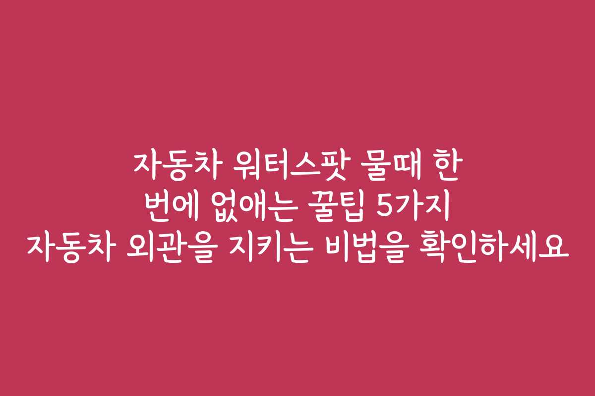 자동차 워터스팟 물때 한 번에 없애는 꿀팁 5가지 자동차 외관을 지키는 비법을 확인하세요