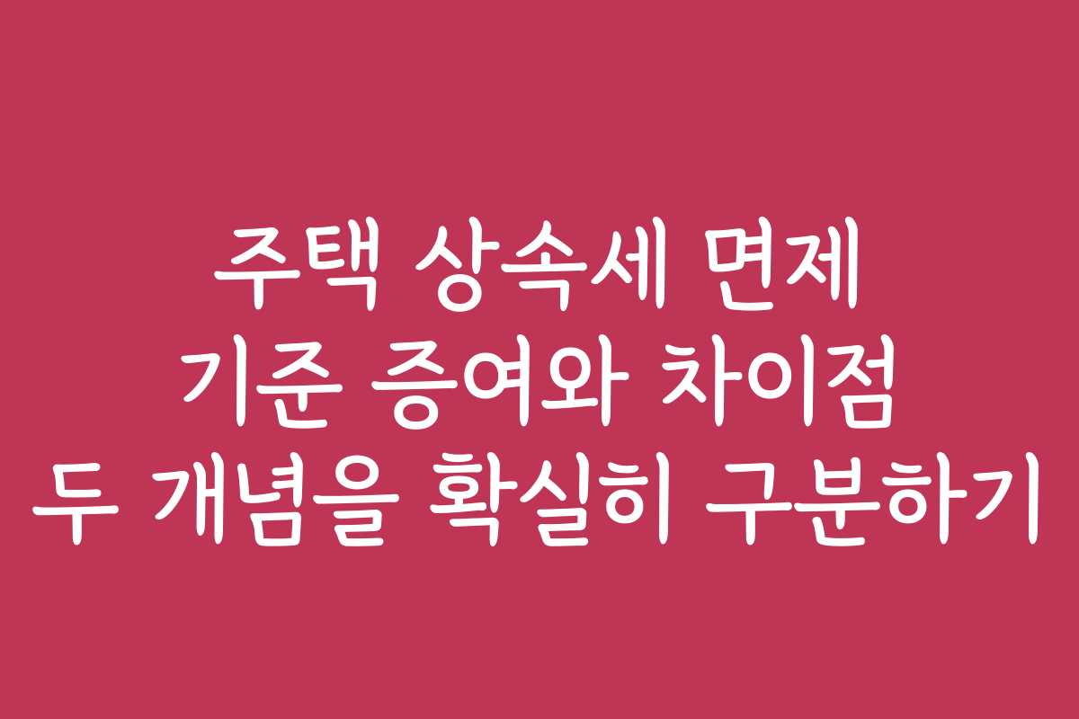주택 상속세 면제 기준 증여와 차이점 두 개념을 확실히 구분하기