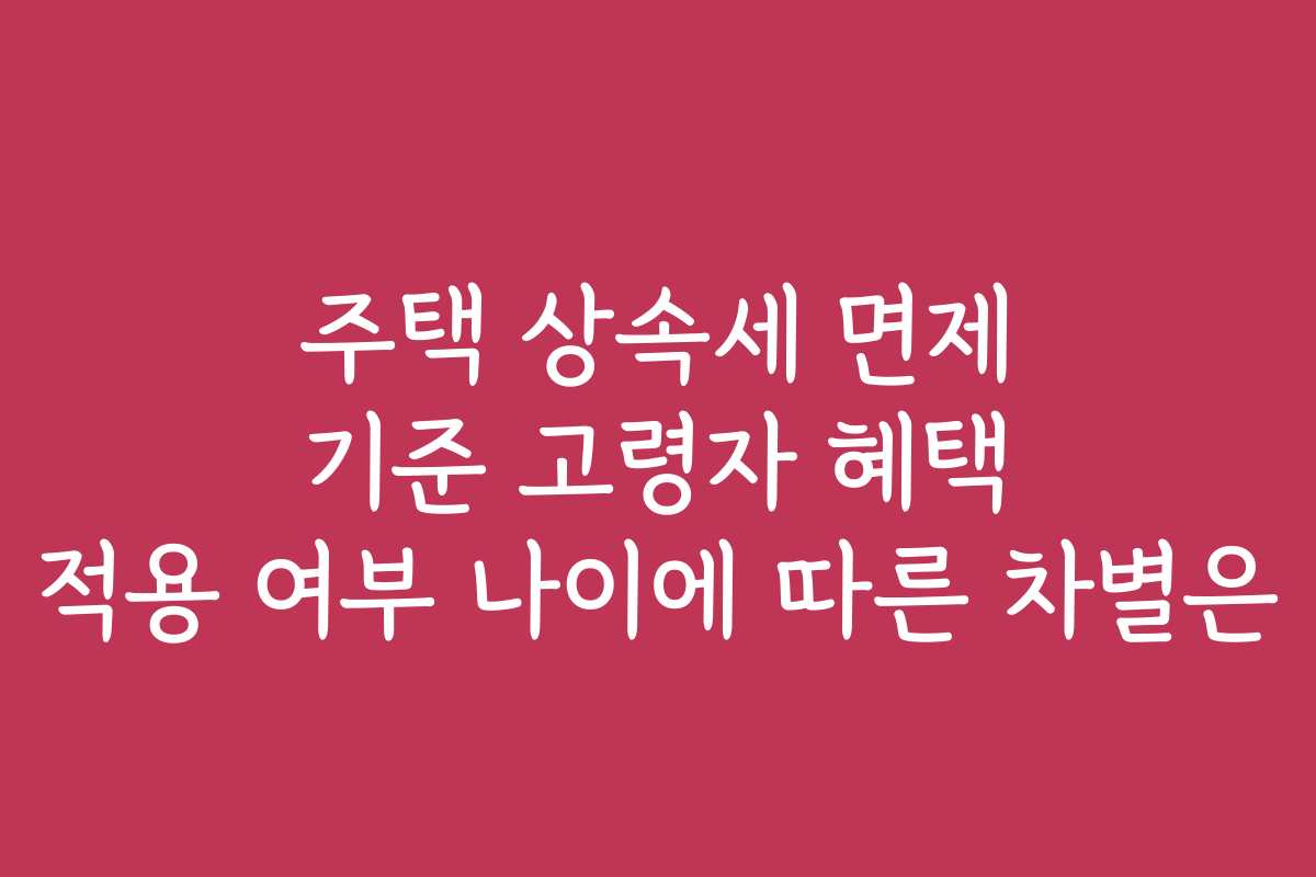 주택 상속세 면제 기준 고령자 혜택 적용 여부 나이에 따른 차별은