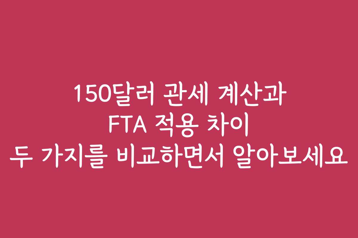 150달러 관세 계산과 FTA 적용 차이 두 가지를 비교하면서 알아보세요