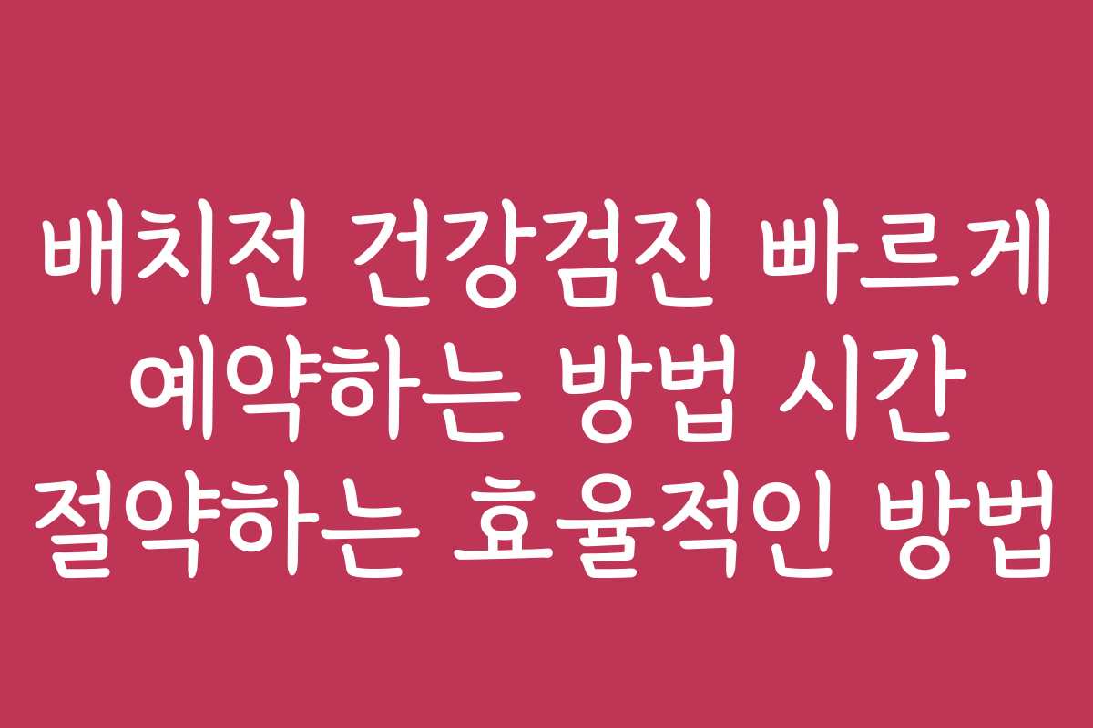 배치전 건강검진 빠르게 예약하는 방법 시간 절약하는 효율적인 방법