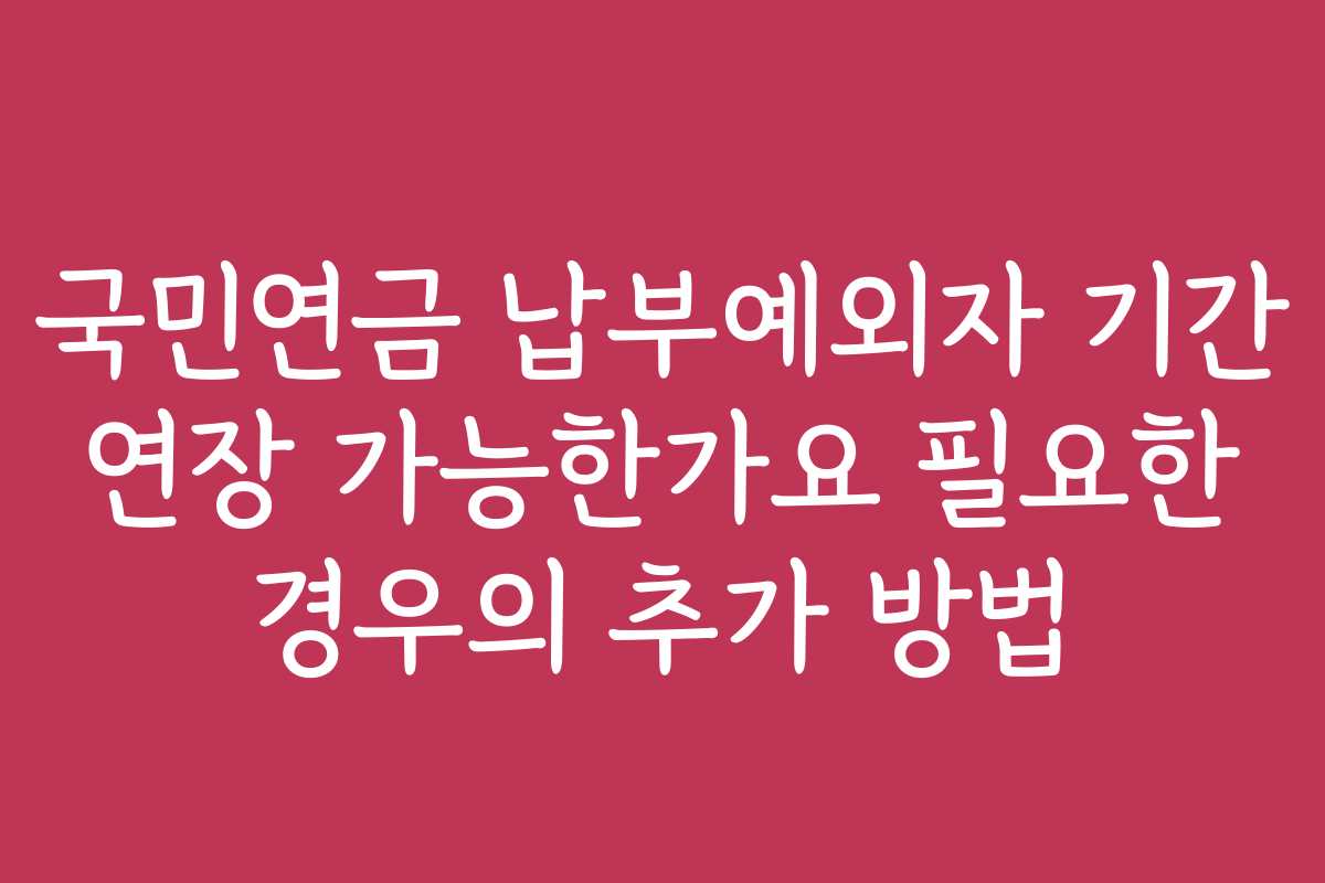 국민연금 납부예외자 기간 연장 가능한가요 필요한 경우의 추가 방법