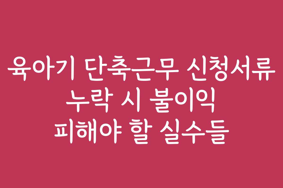 육아기 단축근무 신청서류 누락 시 불이익 피해야 할 실수들