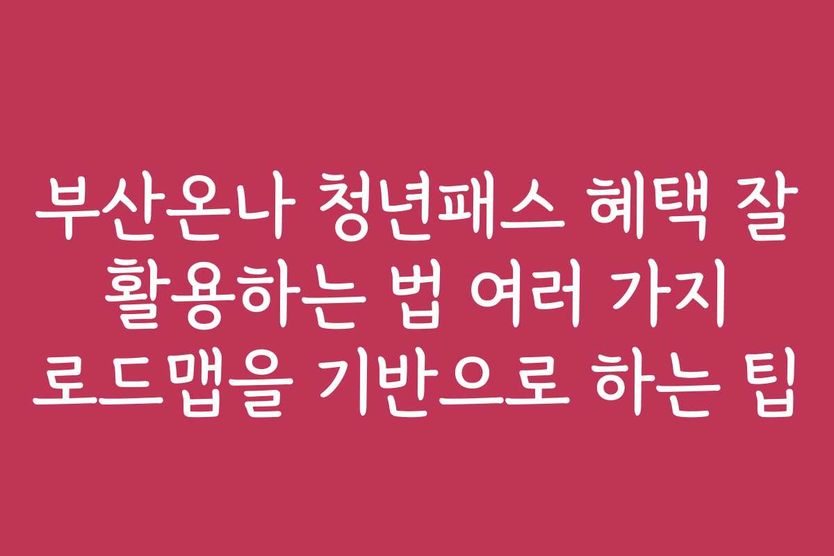 부산온나 청년패스 혜택 잘 활용하는 법 여러 가지 로드맵을 기반으로 하는 팁