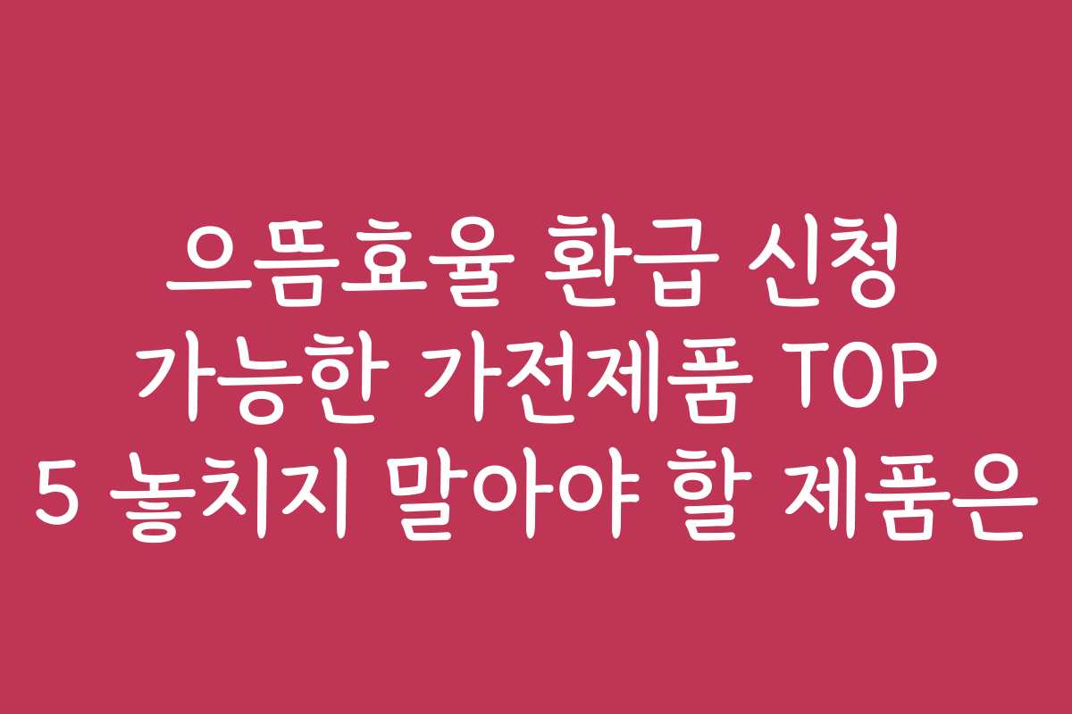 으뜸효율 환급 신청 가능한 가전제품 TOP 5 놓치지 말아야 할 제품은