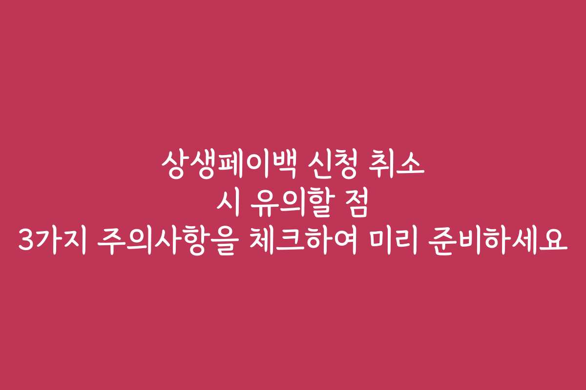 상생페이백 신청 취소 시 유의할 점 3가지 주의사항을 체크하여 미리 준비하세요