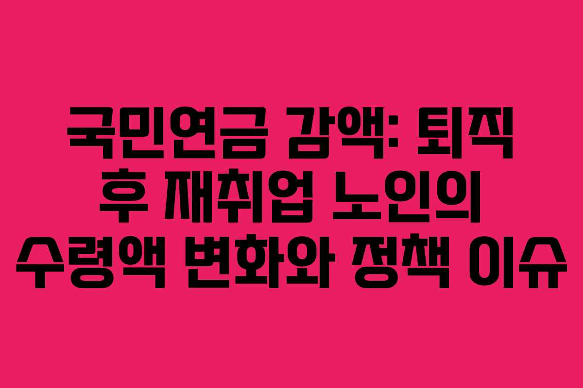 국민연금 감액: 퇴직 후 재취업 노인의 수령액 변화와 정책 이슈