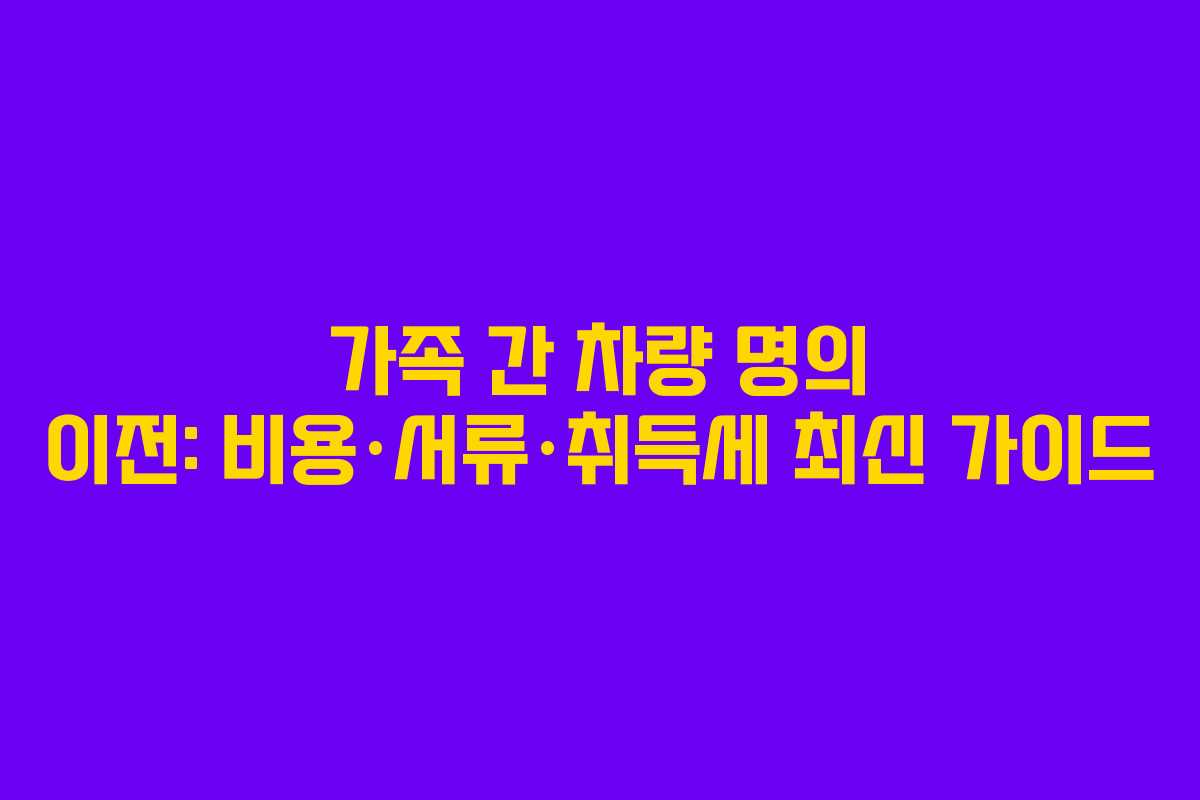 가족 간 차량 명의 이전: 비용·서류·취득세 최신 가이드