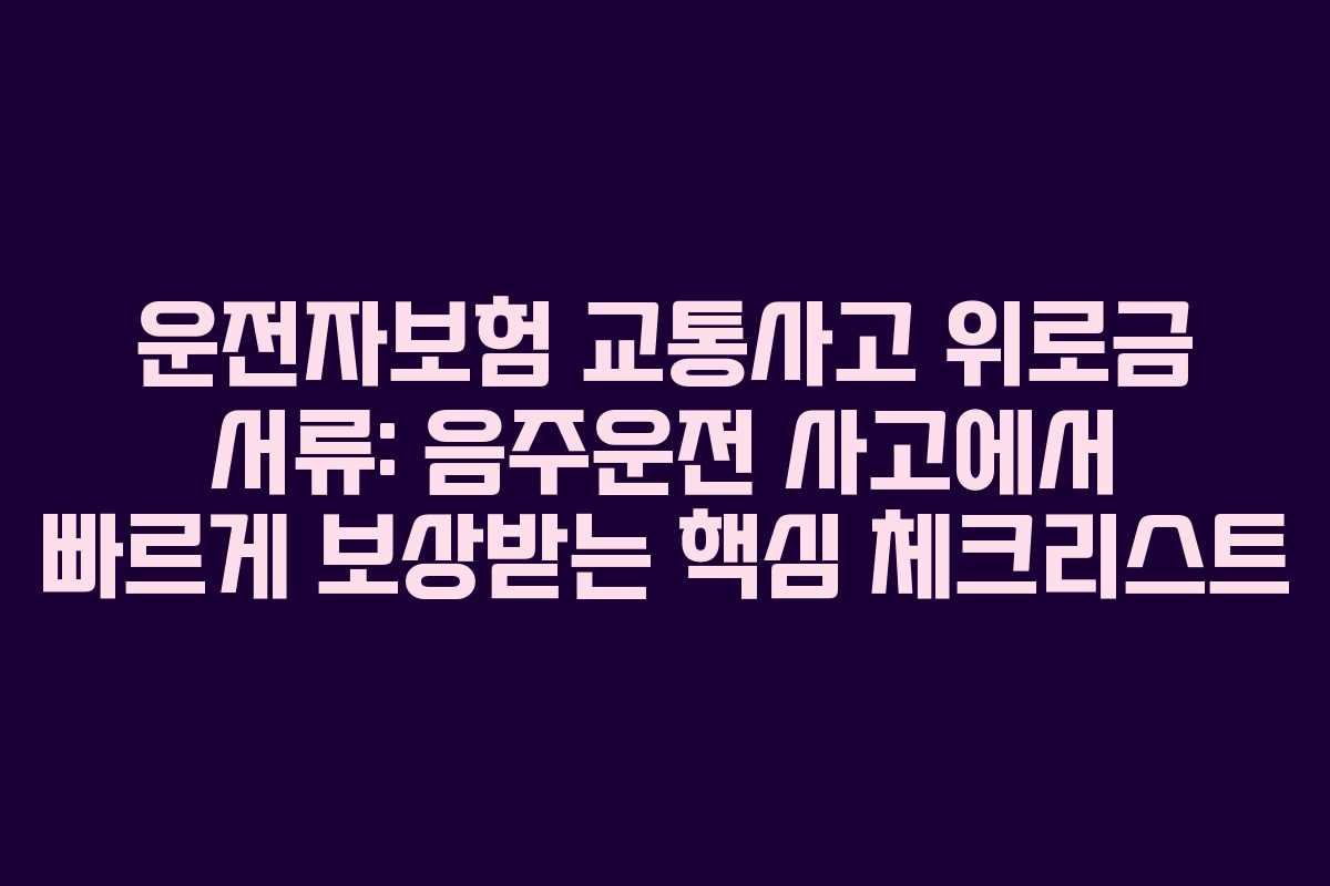 운전자보험 교통사고 위로금 서류: 음주운전 사고에서 빠르게 보상받는 핵심 체크리스트