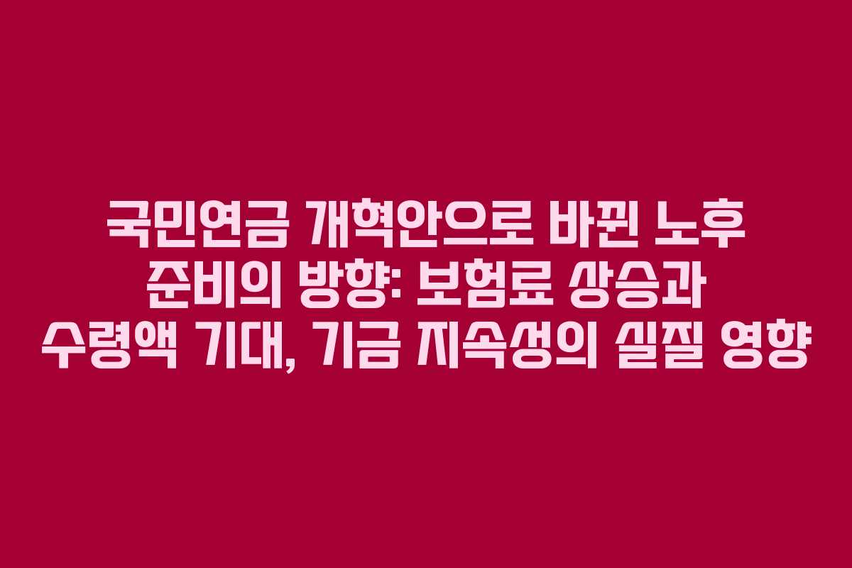 국민연금 개혁안으로 바뀐 노후 준비의 방향: 보험료 상승과 수령액 기대, 기금 지속성의 실질 영향