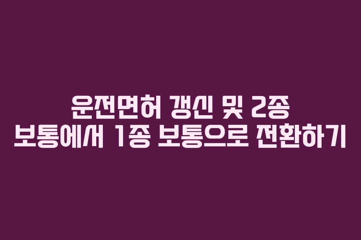 운전면허 갱신 및 2종 보통에서 1종 보통으로 전환하기