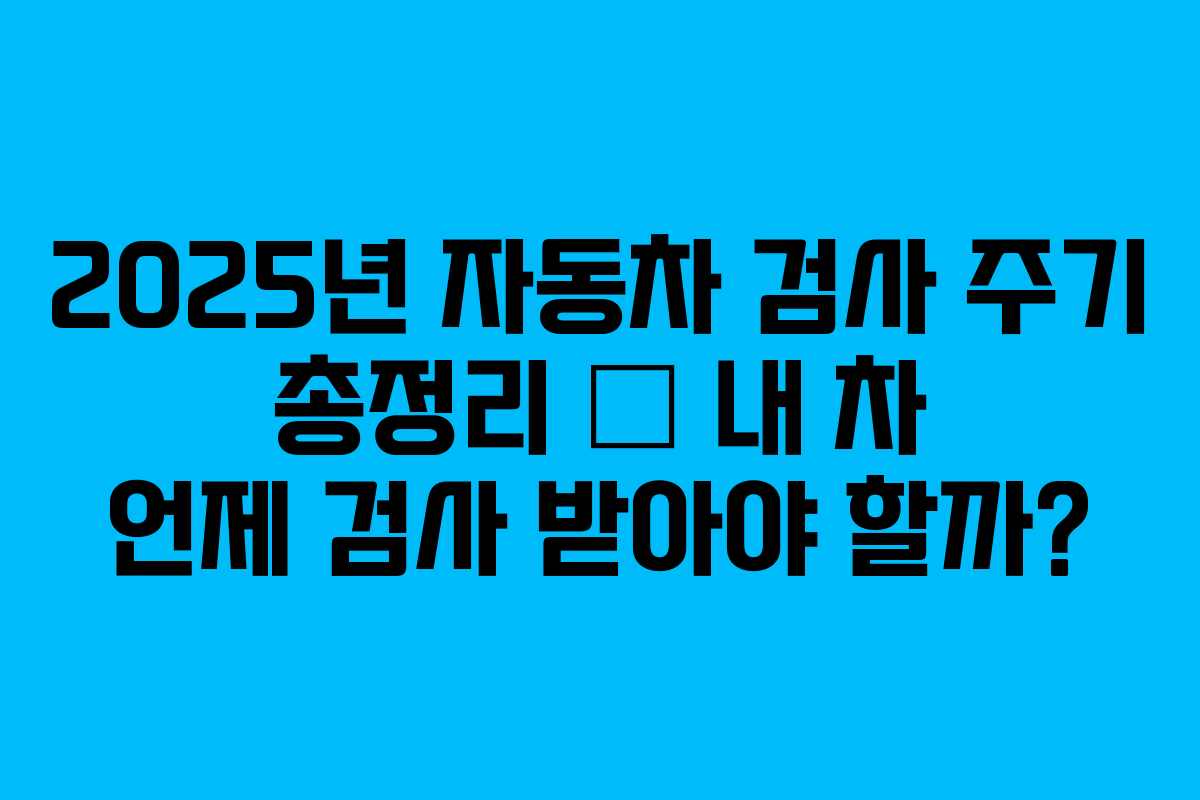 2025년 자동차 검사 주기 총정리 – 내 차 언제 검사 받아야 할까?