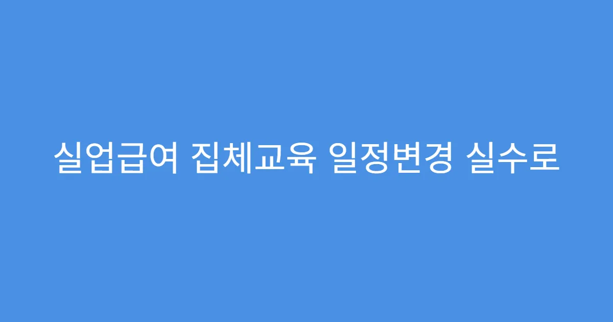 실업급여 집체교육 일정변경 실수로 불참했을 경우