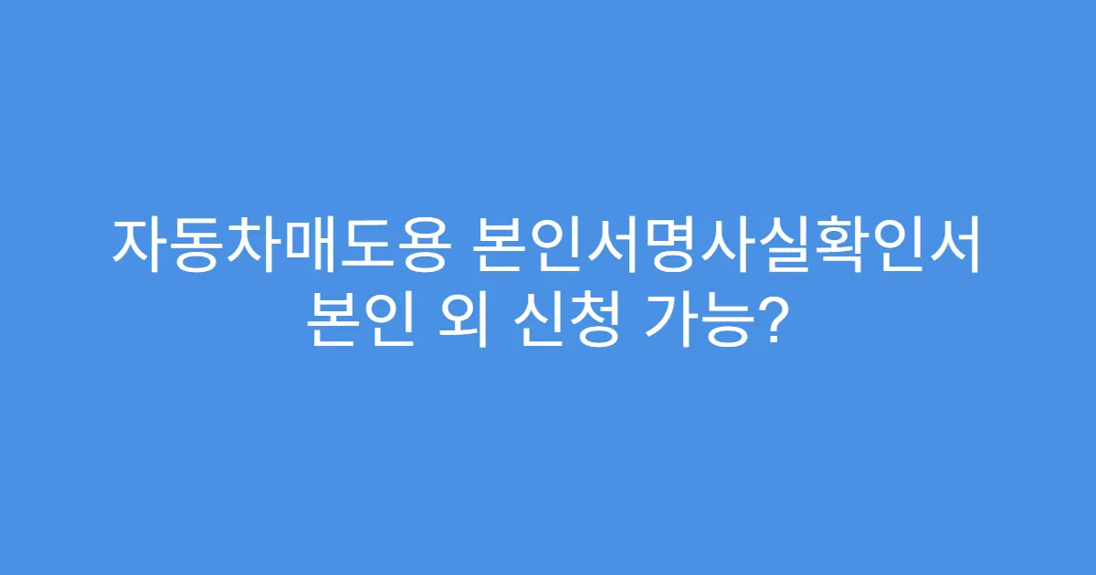 자동차매도용 본인서명사실확인서 본인 외 신청 가능?