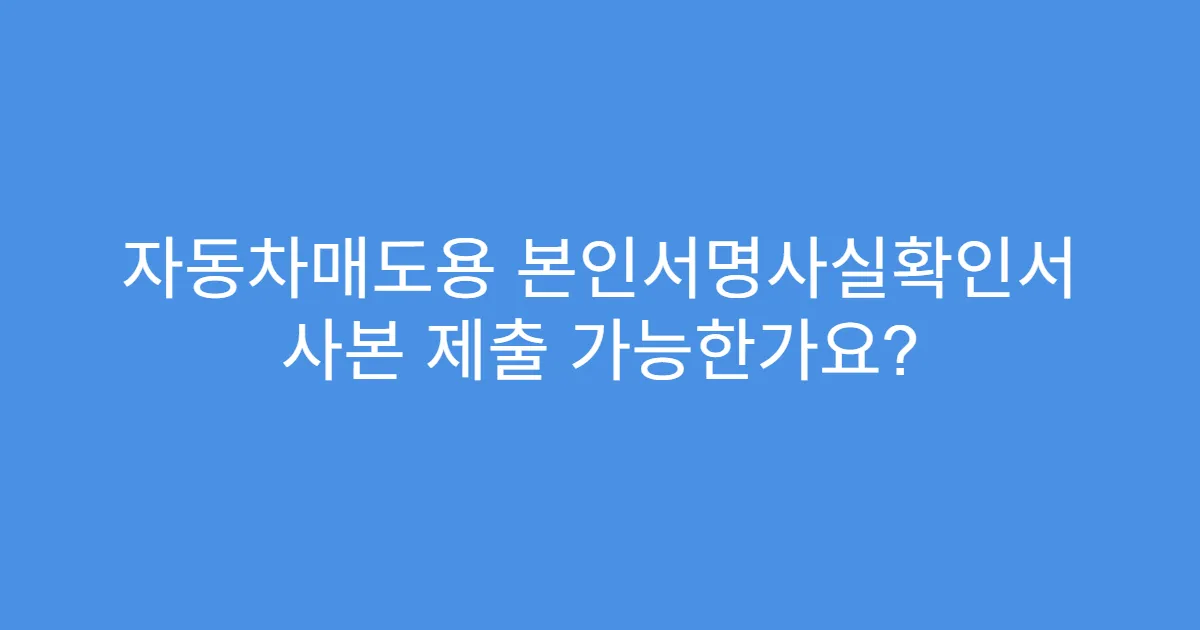 자동차매도용 본인서명사실확인서 사본 제출 가능한가요?
