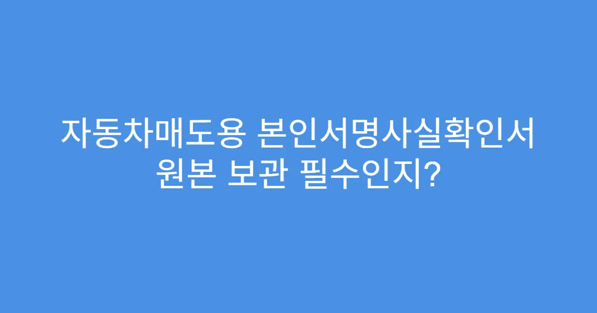 자동차매도용 본인서명사실확인서 원본 보관 필수인지?