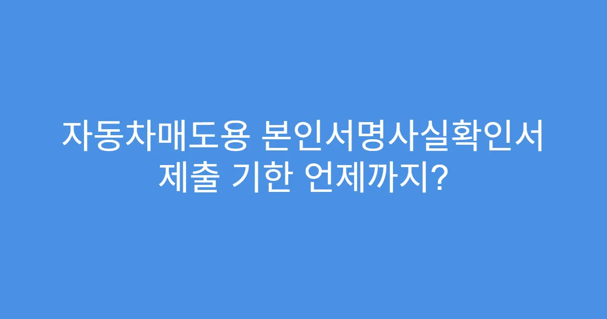 자동차매도용 본인서명사실확인서 제출 기한 언제까지?