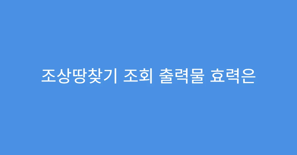 조상땅찾기 조회 출력물 효력은 어느 정도일까?
