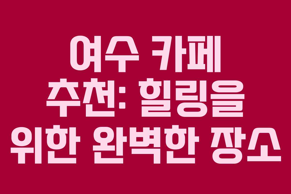 여수 카페 추천: 힐링을 위한 완벽한 장소