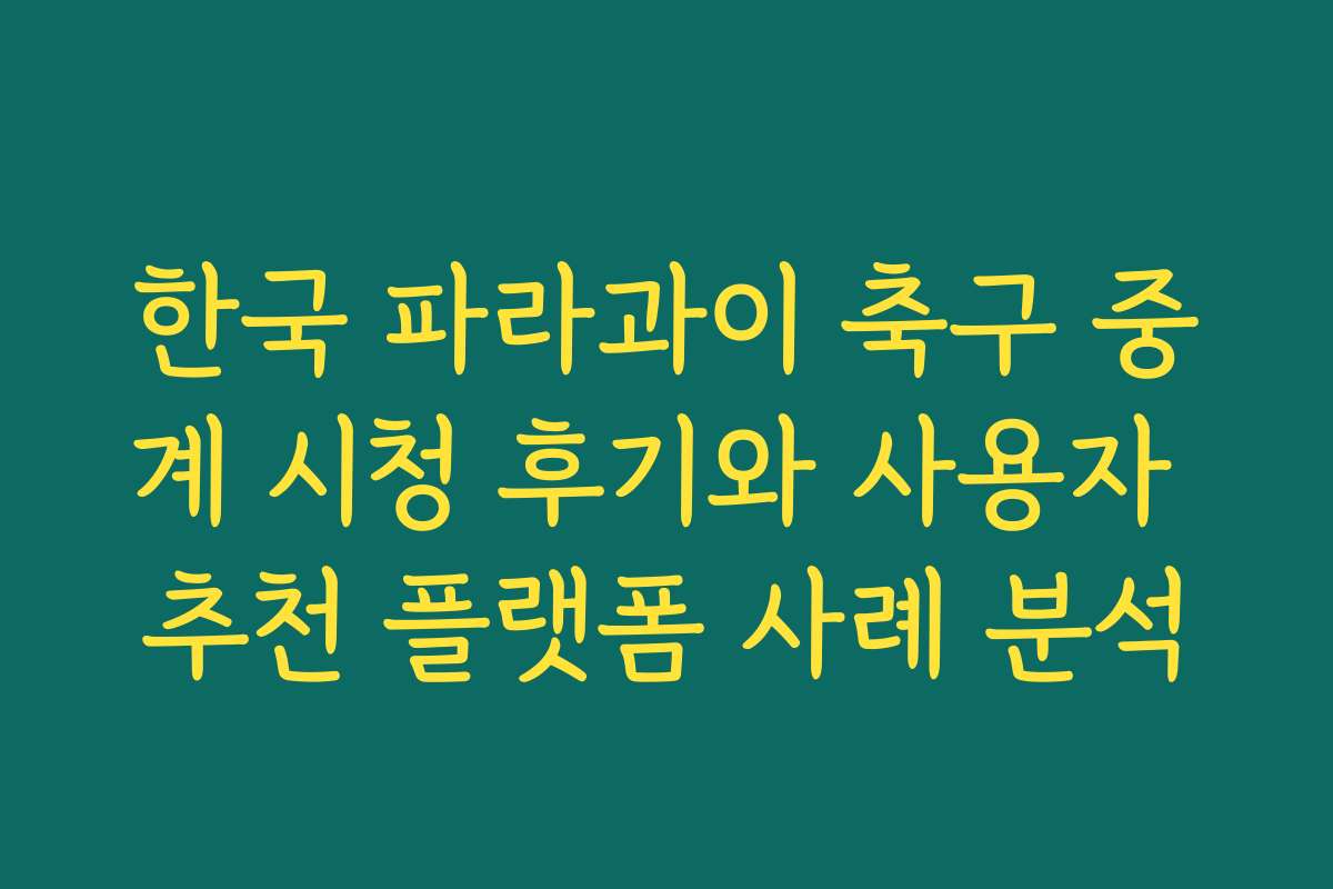 한국 파라과이 축구 중계 시청 후기와 사용자 추천 플랫폼 사례 분석