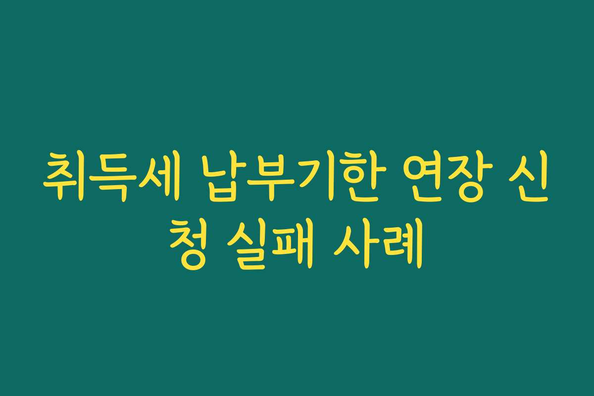 취득세 납부기한 연장 신청 실패 사례