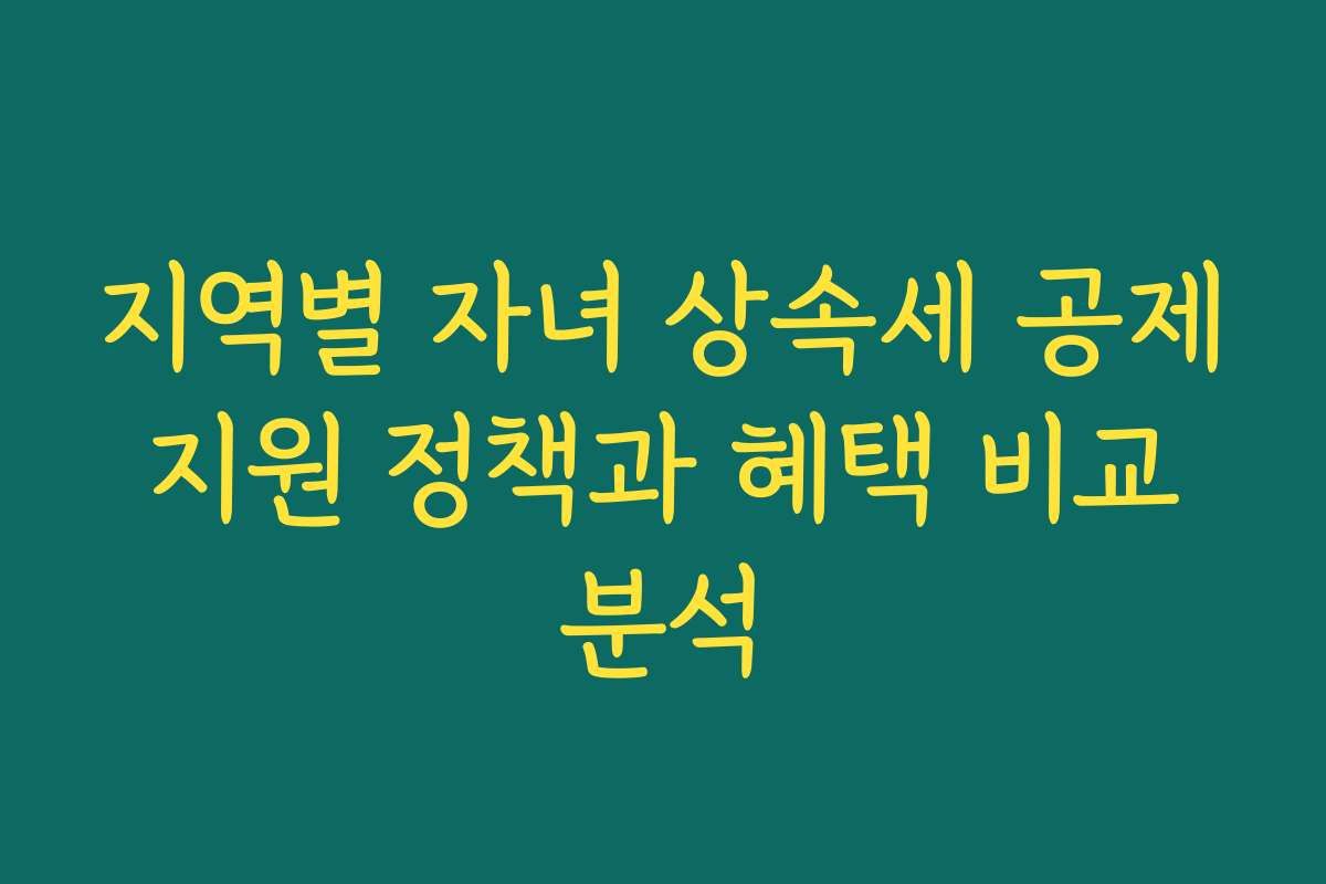지역별 자녀 상속세 공제 지원 정책과 혜택 비교 분석