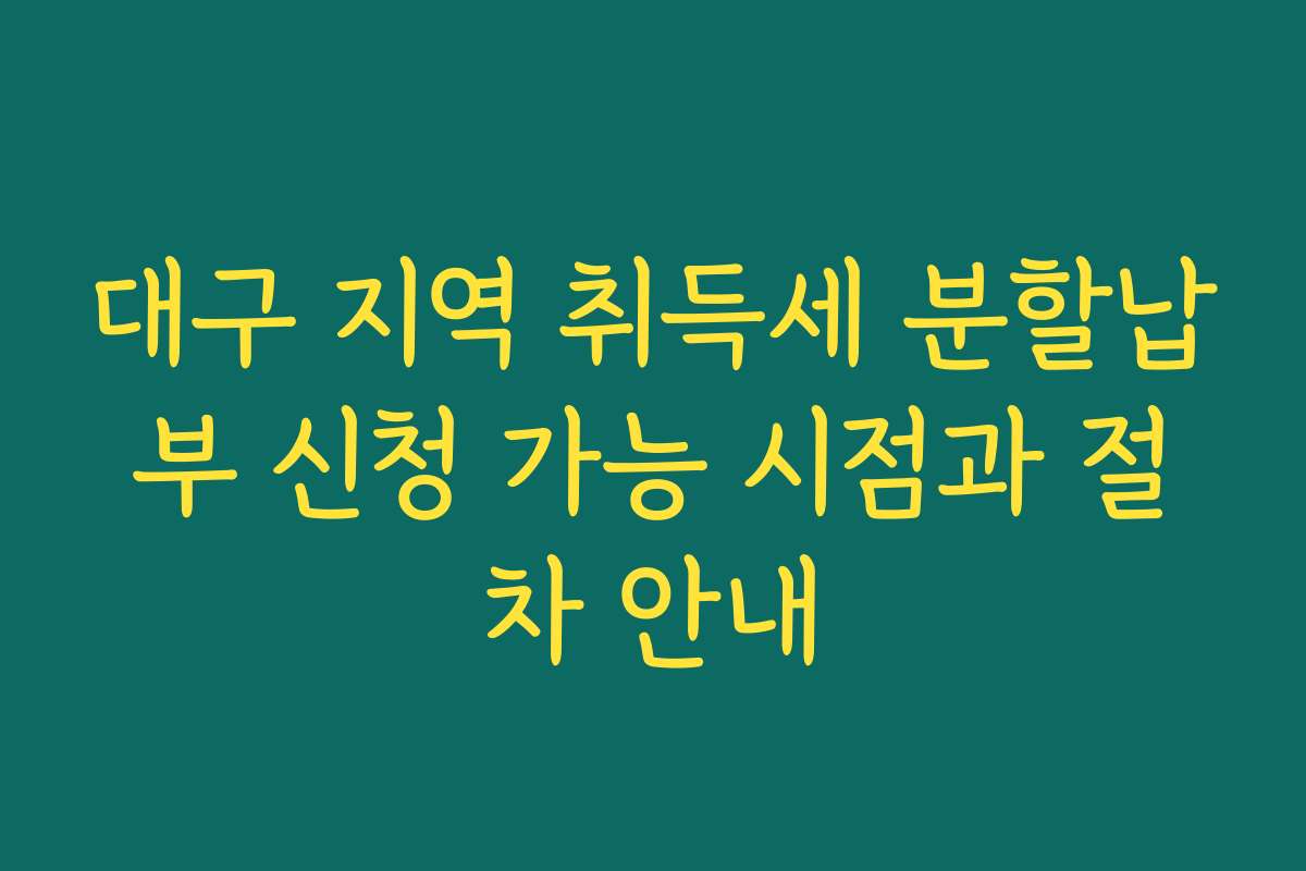 대구 지역 취득세 분할납부 신청 가능 시점과 절차 안내