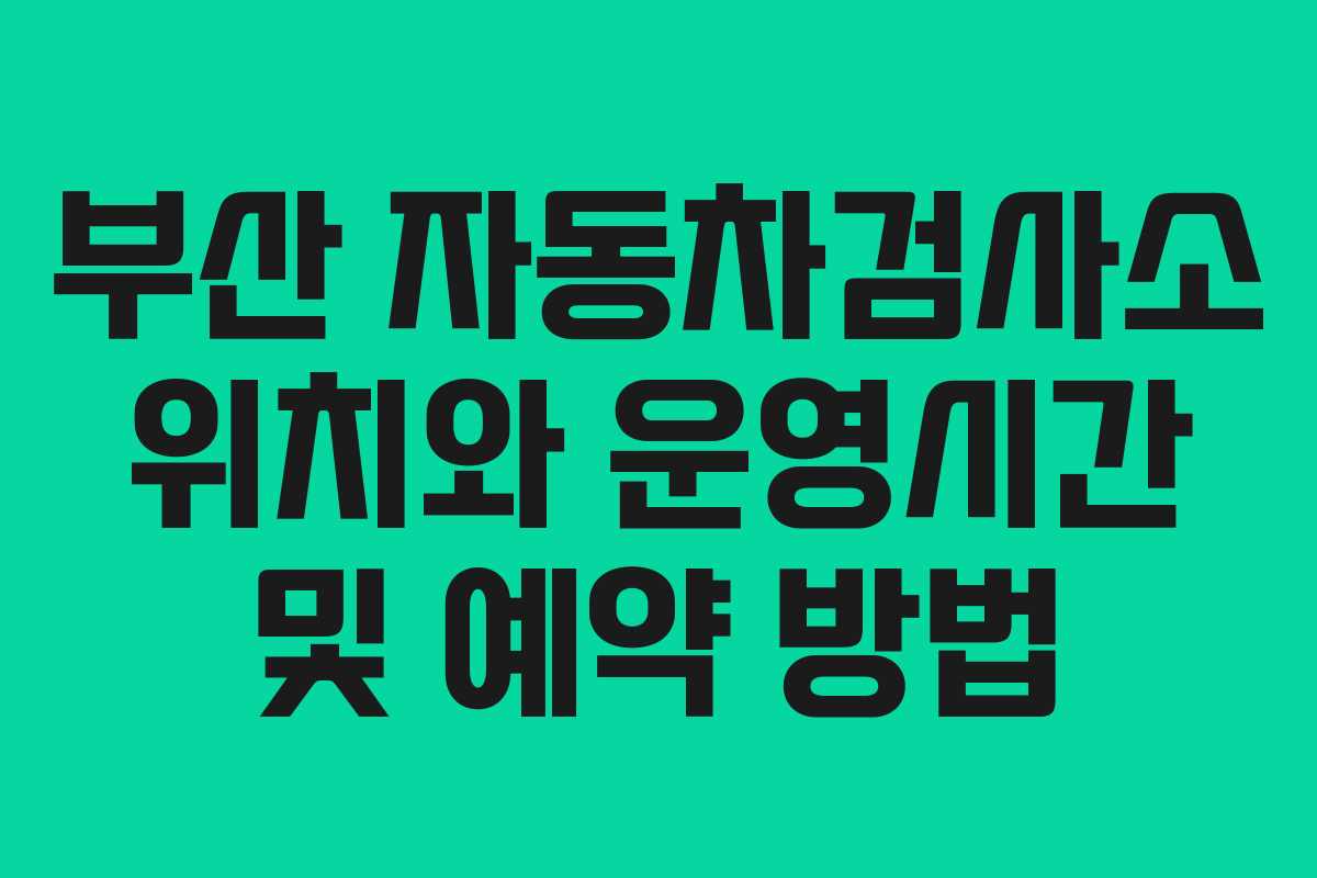 부산 자동차검사소 위치와 운영시간 및 예약 방법 부산 자동차검사소 위치와 운영시간 및 예약 방법