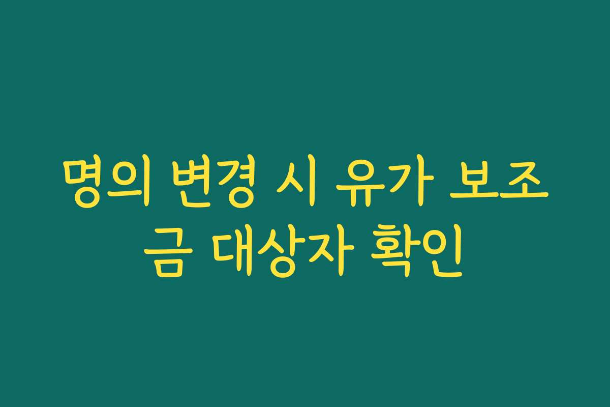 명의 변경 시 유가 보조금 대상자 확인