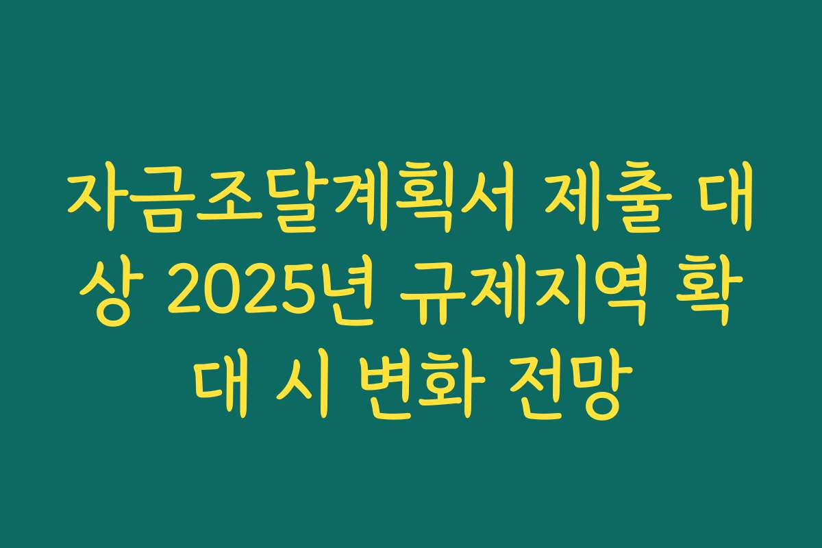 자금조달계획서 제출 대상 2025년 규제지역 확대 시 변화 전망