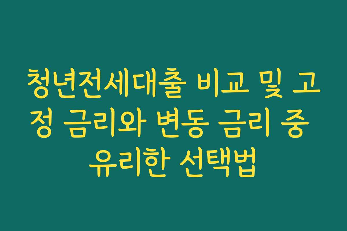 청년전세대출 비교 및 고정 금리와 변동 금리 중 유리한 선택법