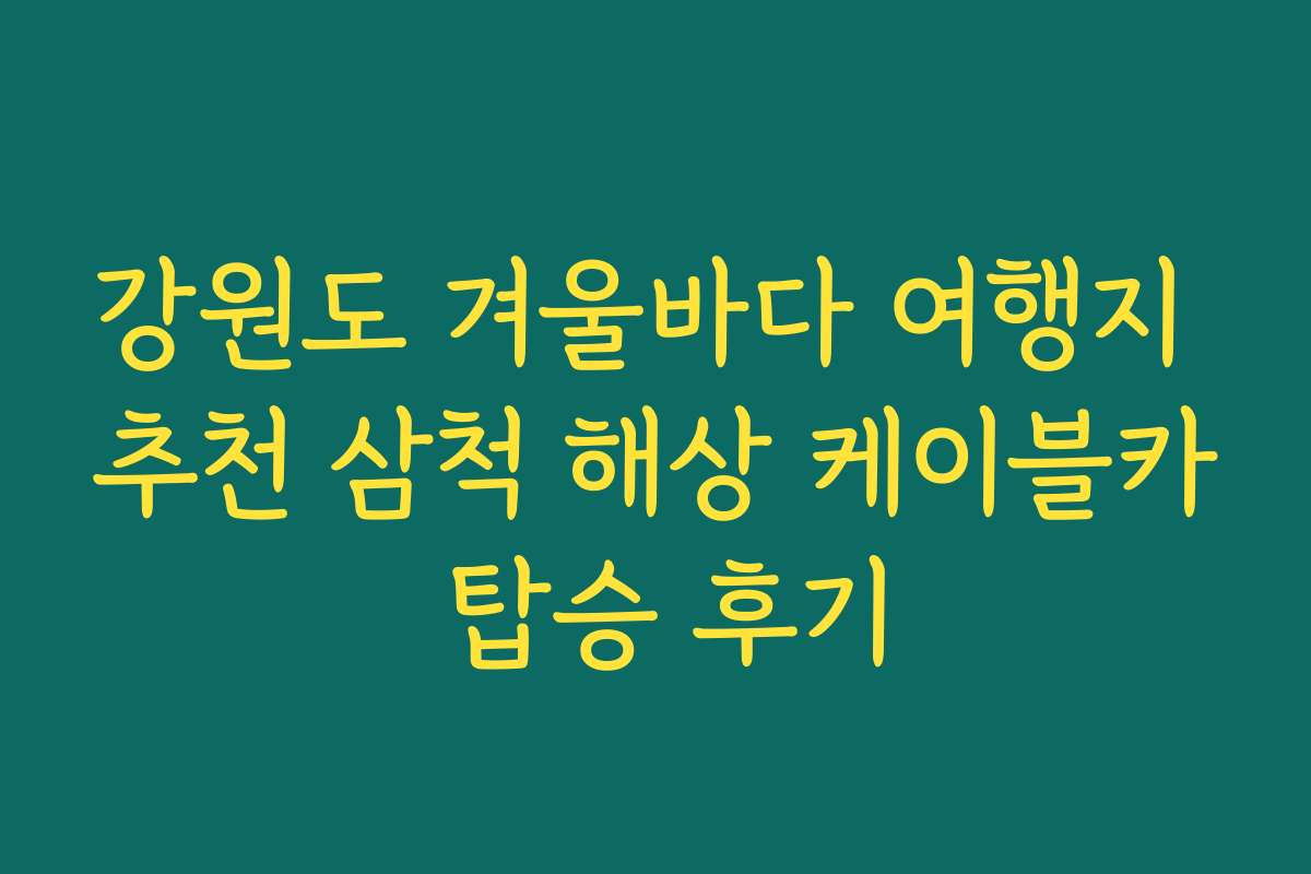 강원도 겨울바다 여행지 추천 삼척 해상 케이블카 탑승 후기