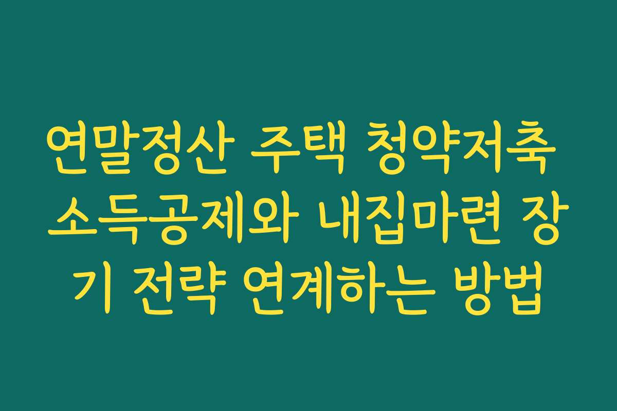 연말정산 주택 청약저축 소득공제와 내집마련 장기 전략 연계하는 방법