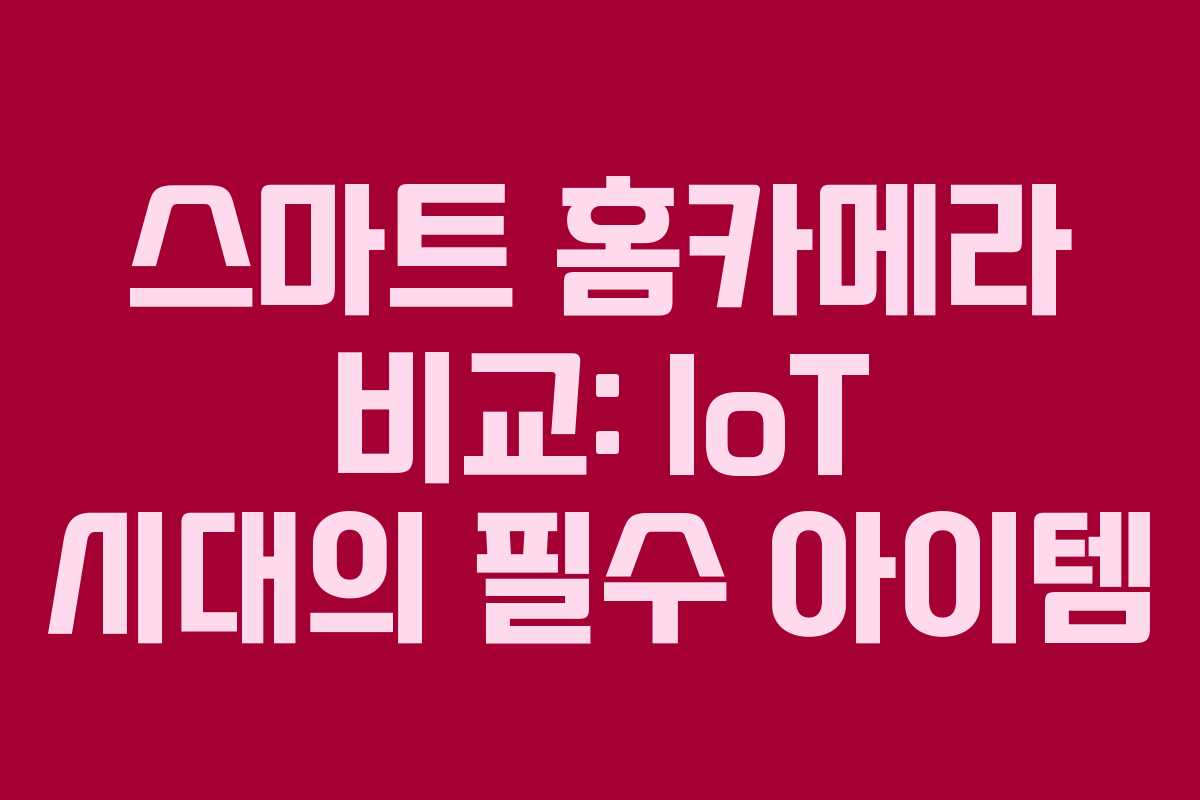 스마트 홈카메라 비교: IoT 시대의 필수 아이템