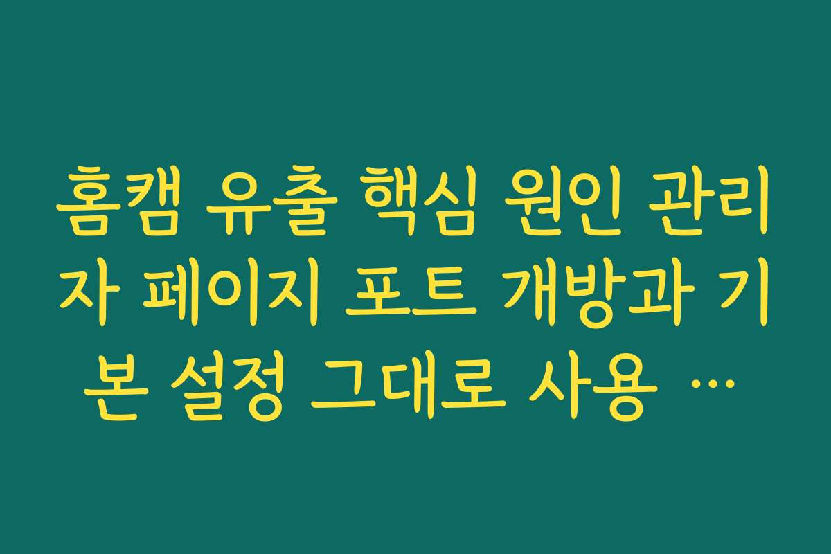 홈캠 유출 핵심 원인 관리자 페이지 포트 개방과 기본 설정 그대로 사용 문제