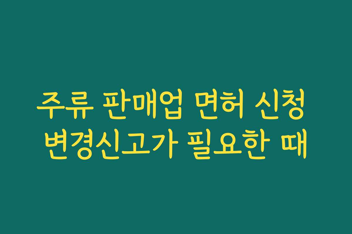 주류 판매업 면허 신청 변경신고가 필요한 때