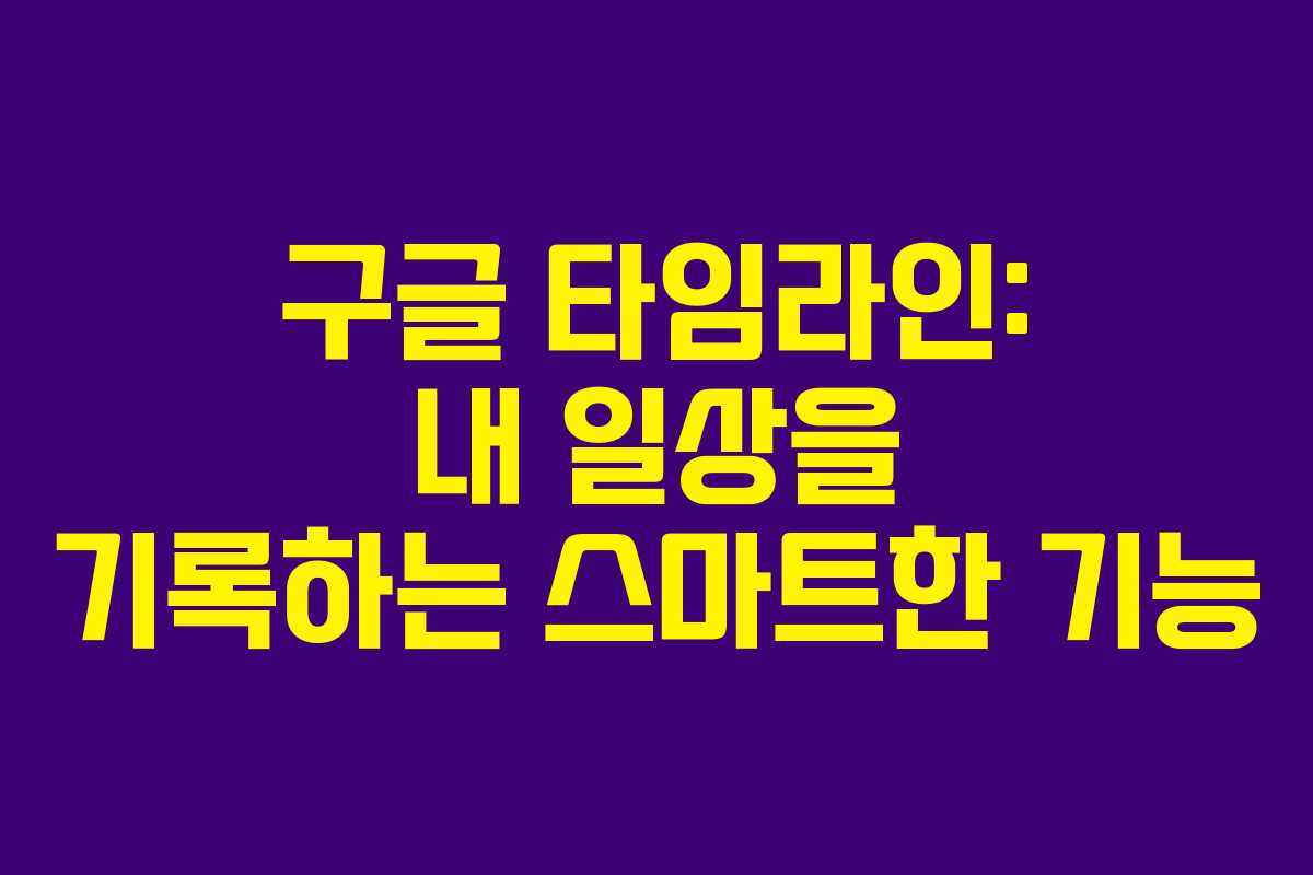 구글 타임라인: 내 일상을 기록하는 스마트한 기능