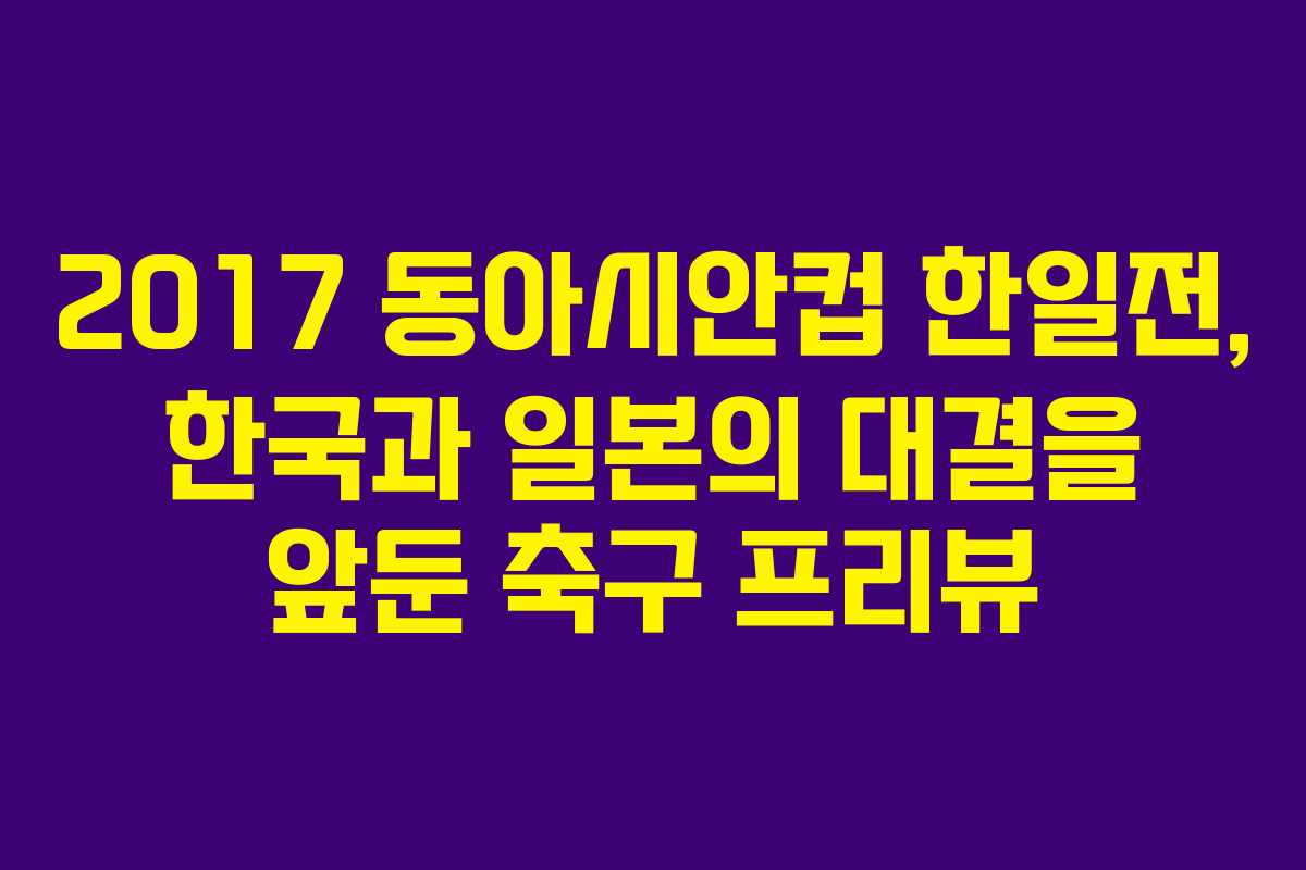 2017 동아시안컵 한일전, 한국과 일본의 대결을 앞둔 축구 프리뷰