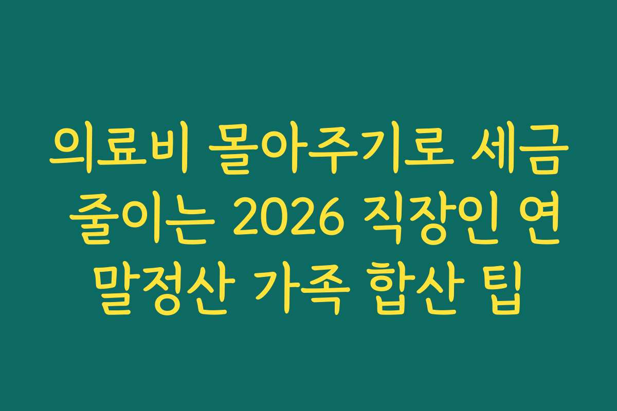 의료비 몰아주기로 세금 줄이는 2026 직장인 연말정산 가족 합산 팁