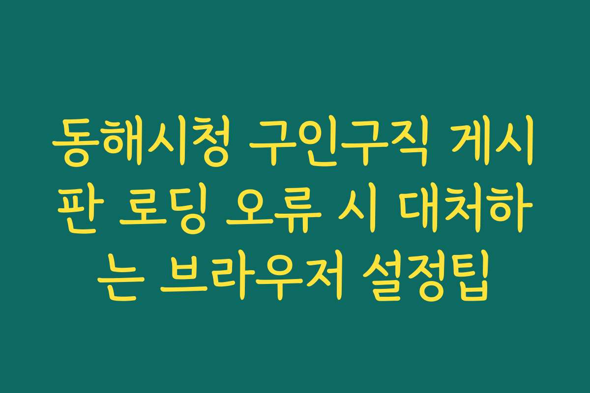 동해시청 구인구직 게시판 로딩 오류 시 대처하는 브라우저 설정팁