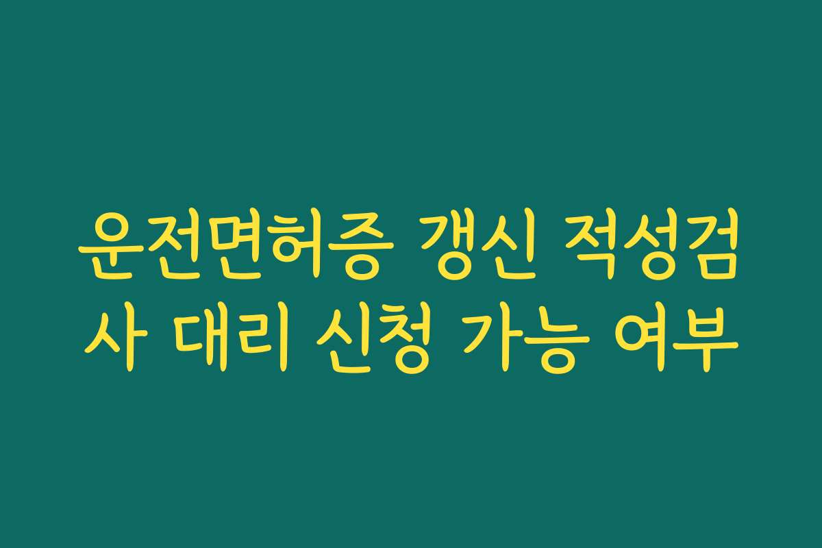 운전면허증 갱신 적성검사 대리 신청 가능 여부