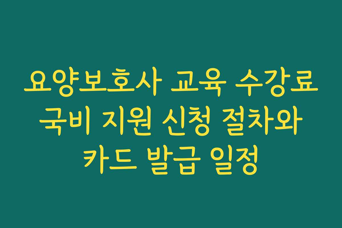 요양보호사 교육 수강료 국비 지원 신청 절차와 카드 발급 일정