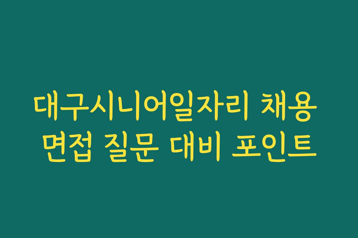 대구시니어일자리 채용 면접 질문 대비 포인트